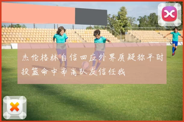 杰伦格林自信回应外界质疑称平时投篮命中率高队友信任我