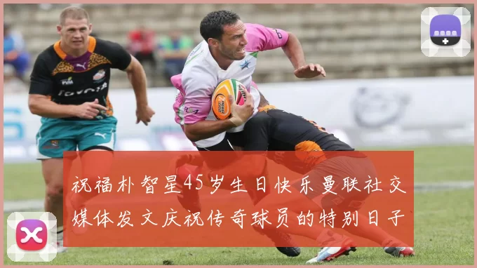 祝福朴智星45岁生日快乐曼联社交媒体发文庆祝传奇球员的特别日子