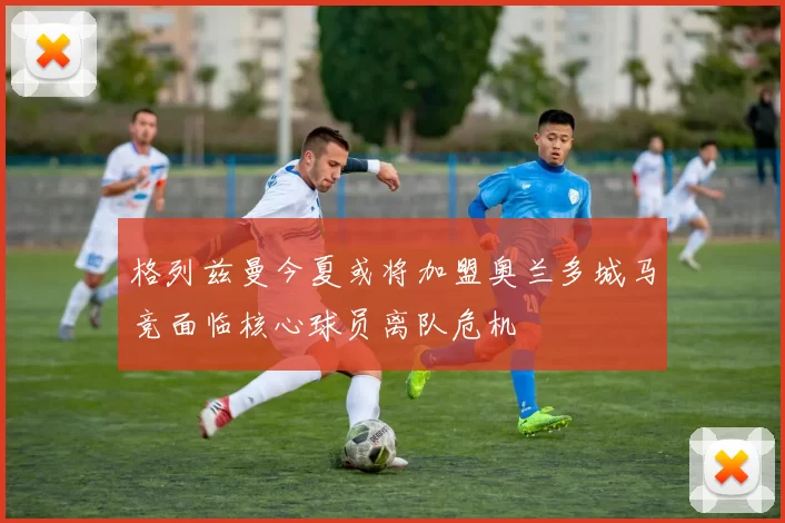 格列兹曼今夏或将加盟奥兰多城马竞面临核心球员离队危机