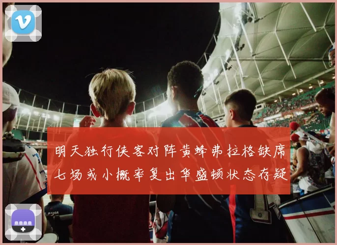 明天独行侠客对阵黄蜂弗拉格缺席七场或小概率复出华盛顿状态存疑